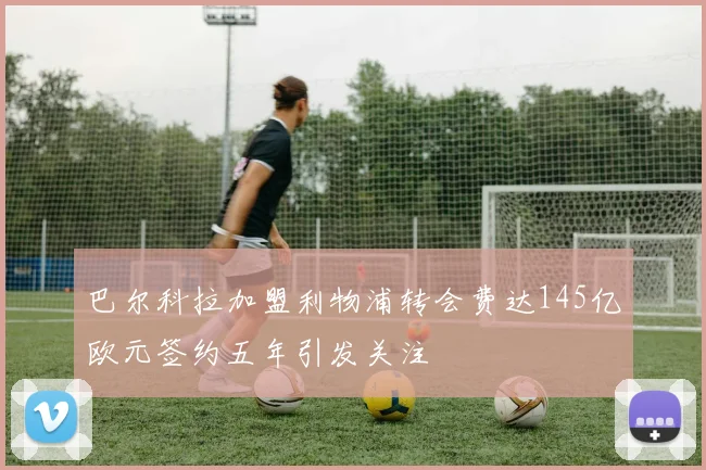 巴尔科拉加盟利物浦转会费达145亿欧元签约五年引发关注