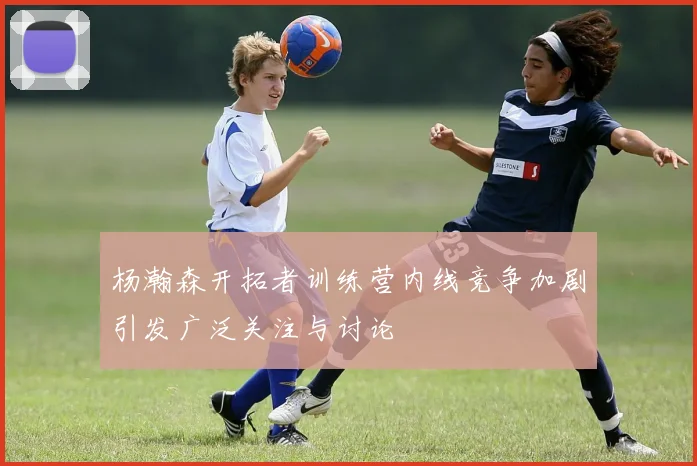 杨瀚森开拓者训练营内线竞争加剧引发广泛关注与讨论